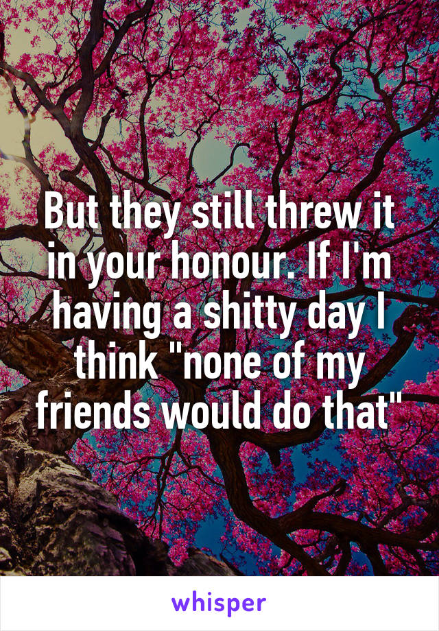 But they still threw it in your honour. If I'm having a shitty day I think "none of my friends would do that"