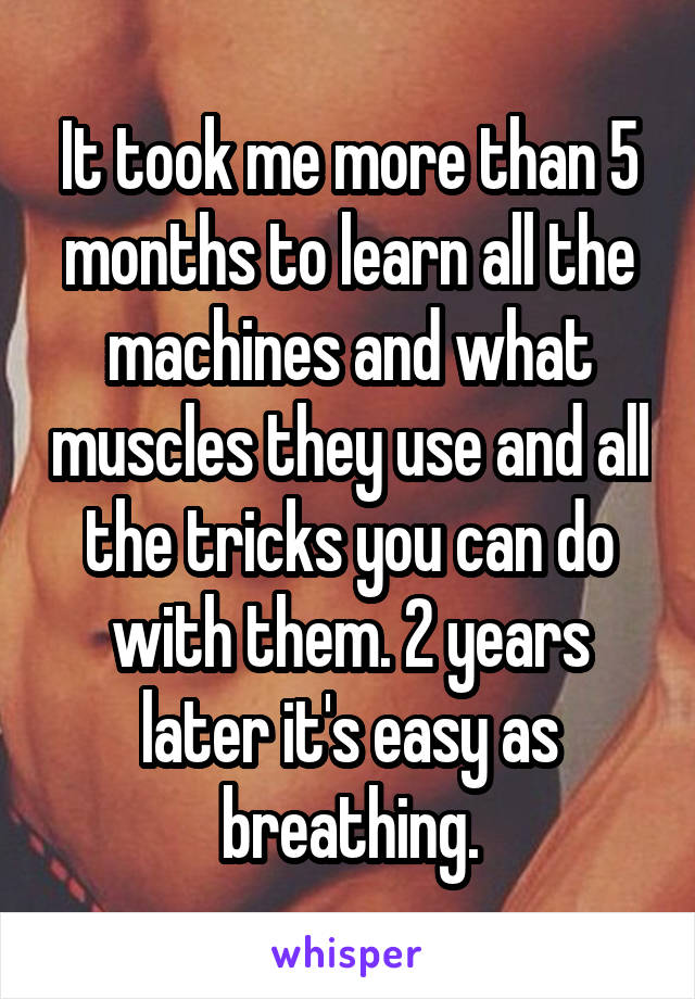 It took me more than 5 months to learn all the machines and what muscles they use and all the tricks you can do with them. 2 years later it's easy as breathing.