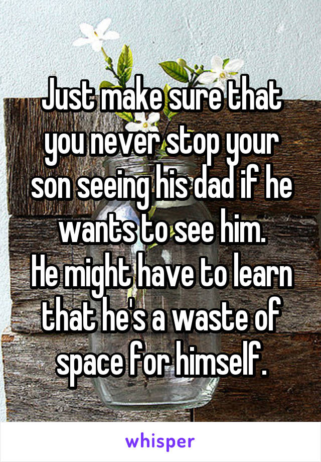 Just make sure that you never stop your son seeing his dad if he wants to see him.
He might have to learn that he's a waste of space for himself.