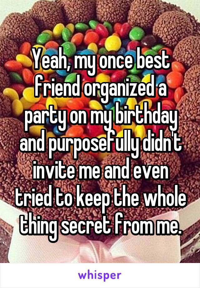 Yeah, my once best friend organized a party on my birthday and purposefully didn't invite me and even tried to keep the whole thing secret from me.