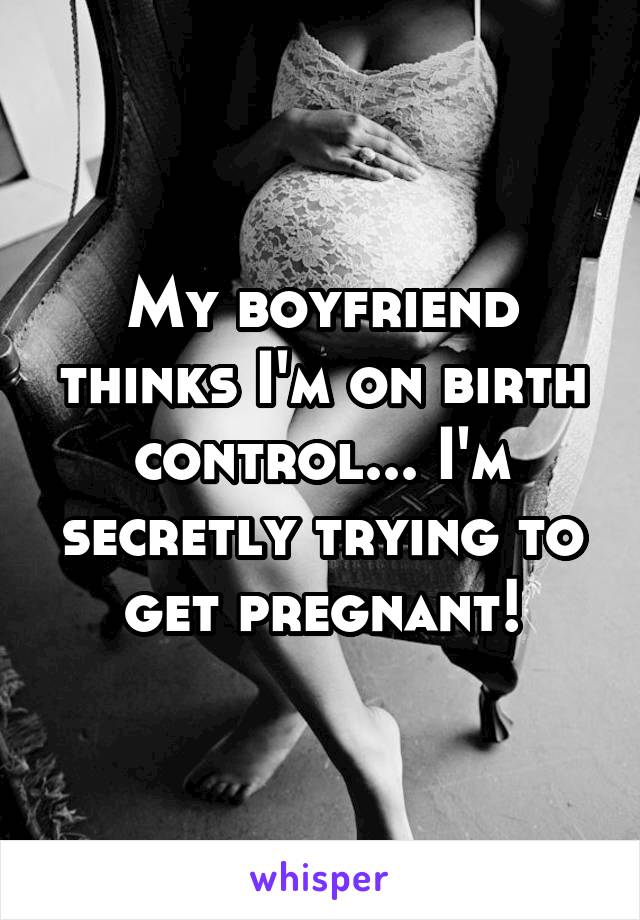 My boyfriend thinks I'm on birth control... I'm secretly trying to get pregnant!