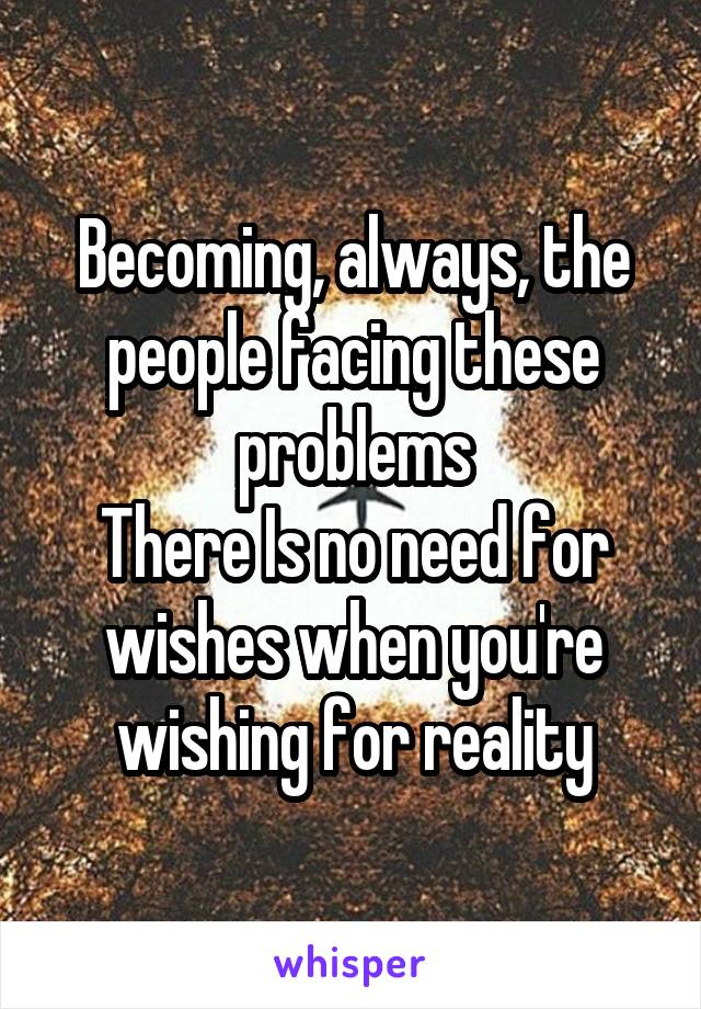 Becoming, always, the people facing these problems
There Is no need for wishes when you're wishing for reality