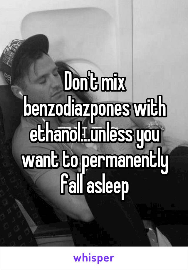 Don't mix benzodiazpones with ethanol...unless you want to permanently fall asleep