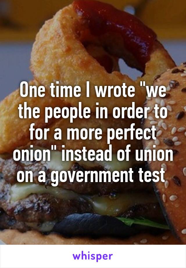 One time I wrote "we the people in order to for a more perfect onion" instead of union on a government test 