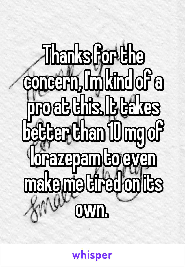 Thanks for the concern, I'm kind of a pro at this. It takes better than 10 mg of lorazepam to even make me tired on its own. 