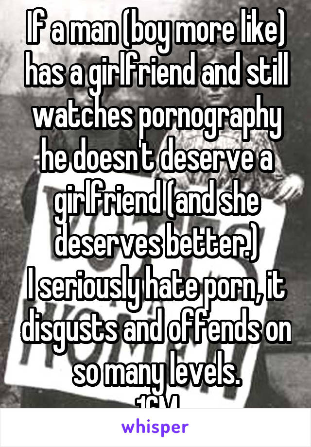If a man (boy more like) has a girlfriend and still watches pornography he doesn't deserve a girlfriend (and she deserves better.)
I seriously hate porn, it disgusts and offends on so many levels.
16M