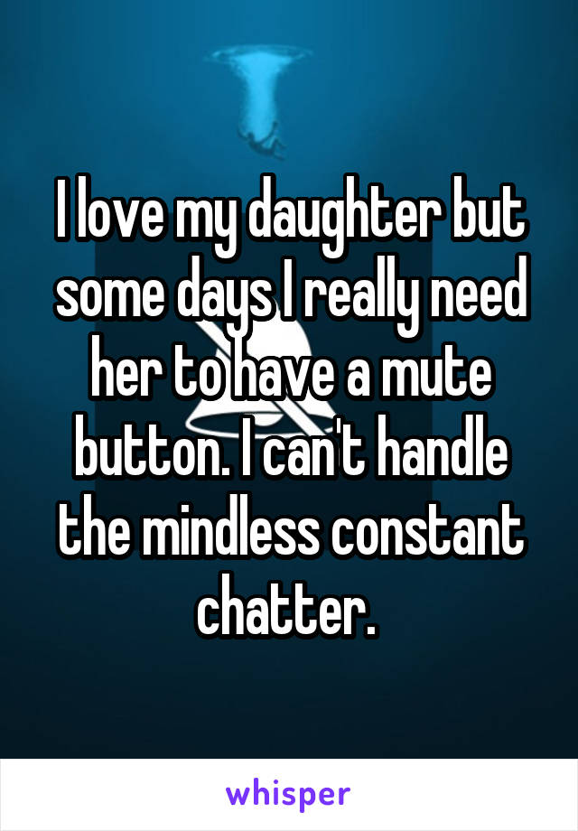 I love my daughter but some days I really need her to have a mute button. I can't handle the mindless constant chatter. 