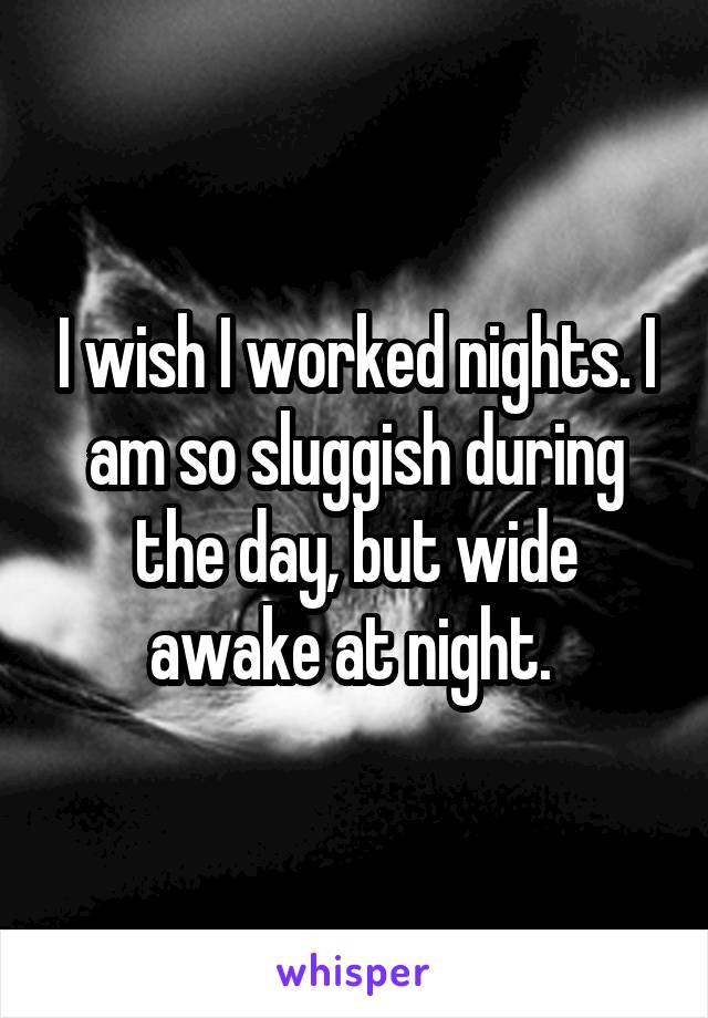 I wish I worked nights. I am so sluggish during the day, but wide awake at night. 