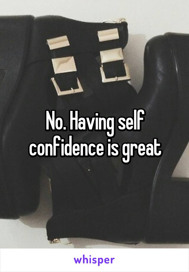 No. Having self confidence is great