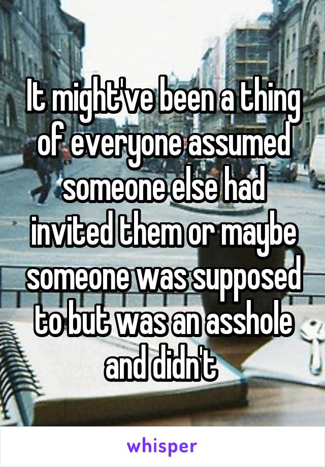 It might've been a thing of everyone assumed someone else had invited them or maybe someone was supposed to but was an asshole and didn't 