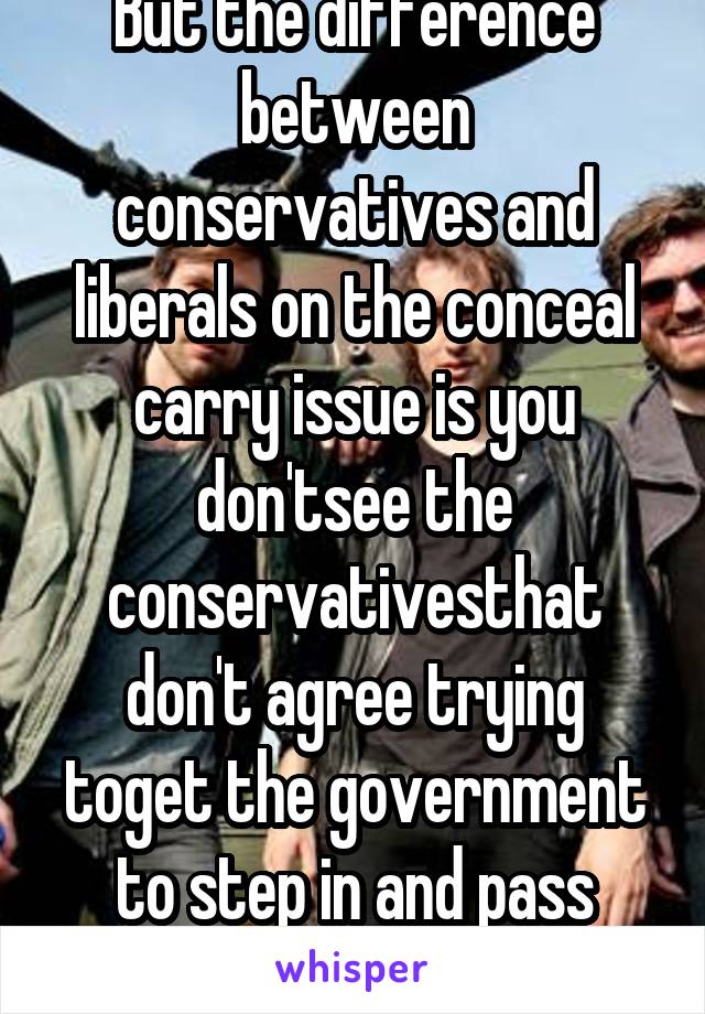 But the difference between conservatives and liberals on the conceal carry issue is you don'tsee the conservativesthat don't agree trying toget the government to step in and pass unconstitutional laws