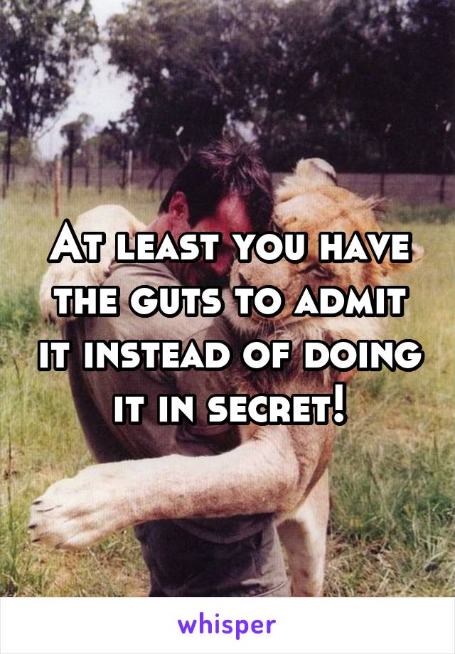 At least you have the guts to admit it instead of doing it in secret!