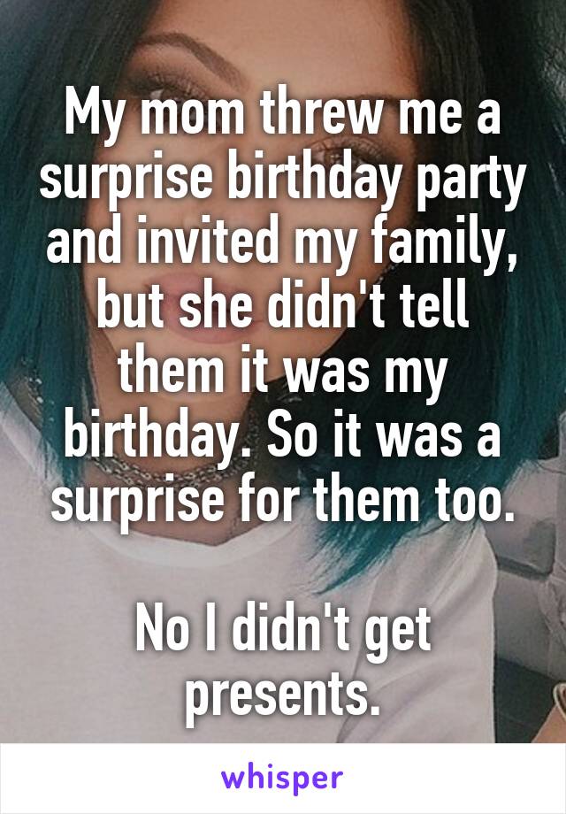 My mom threw me a surprise birthday party and invited my family, but she didn't tell them it was my birthday. So it was a surprise for them too.

No I didn't get presents.