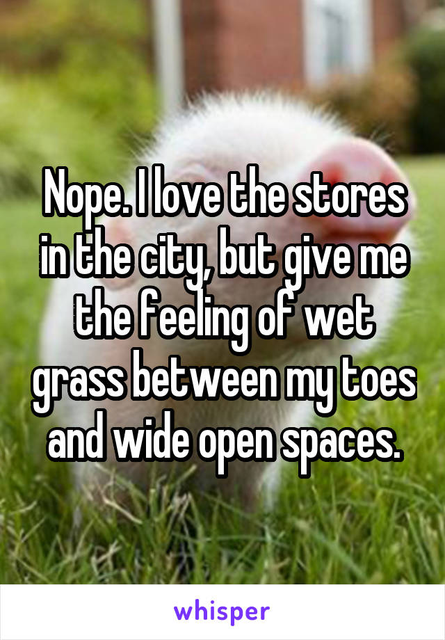 Nope. I love the stores in the city, but give me the feeling of wet grass between my toes and wide open spaces.