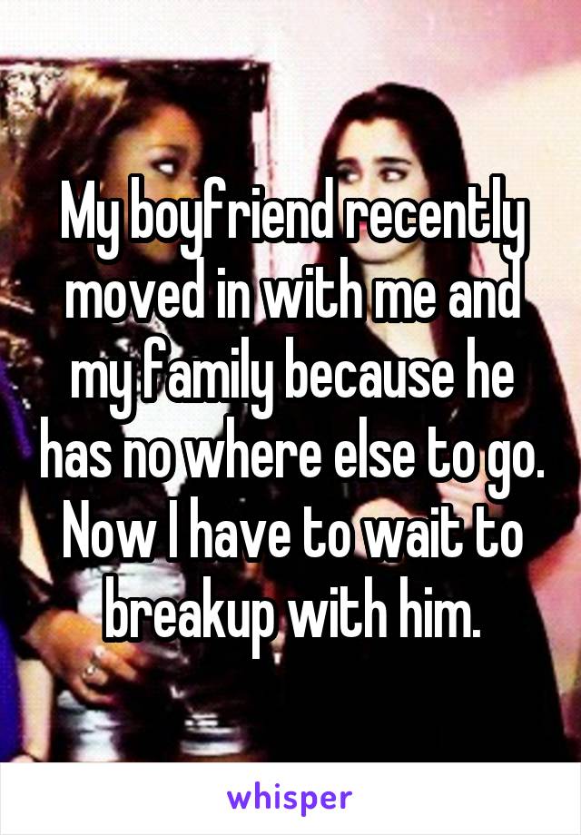 My boyfriend recently moved in with me and my family because he has no where else to go. Now I have to wait to breakup with him.