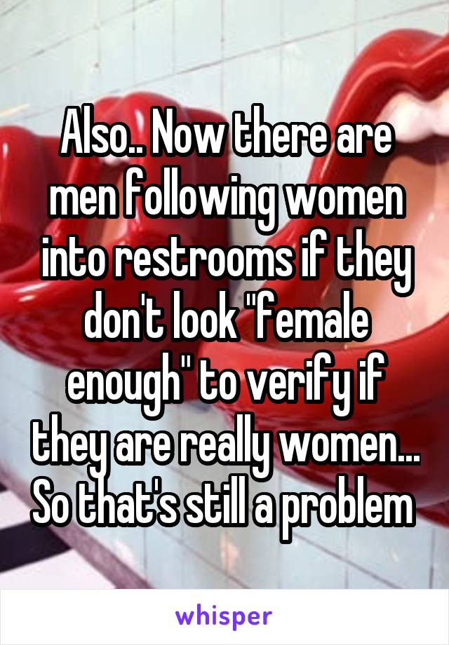 Also.. Now there are men following women into restrooms if they don't look "female enough" to verify if they are really women... So that's still a problem 