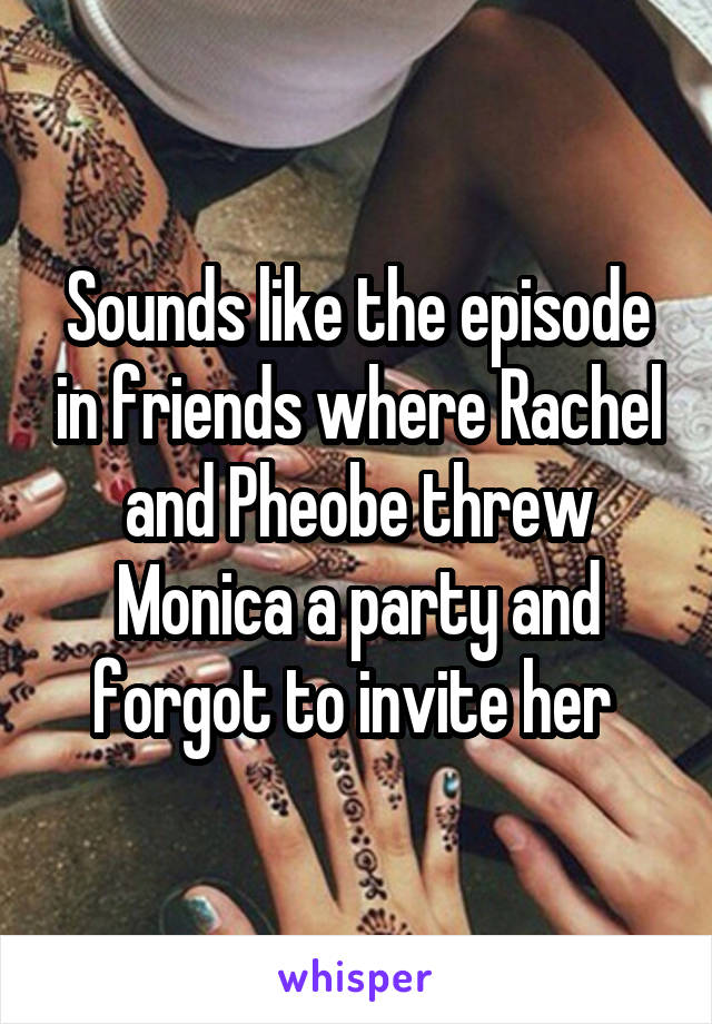 Sounds like the episode in friends where Rachel and Pheobe threw Monica a party and forgot to invite her 