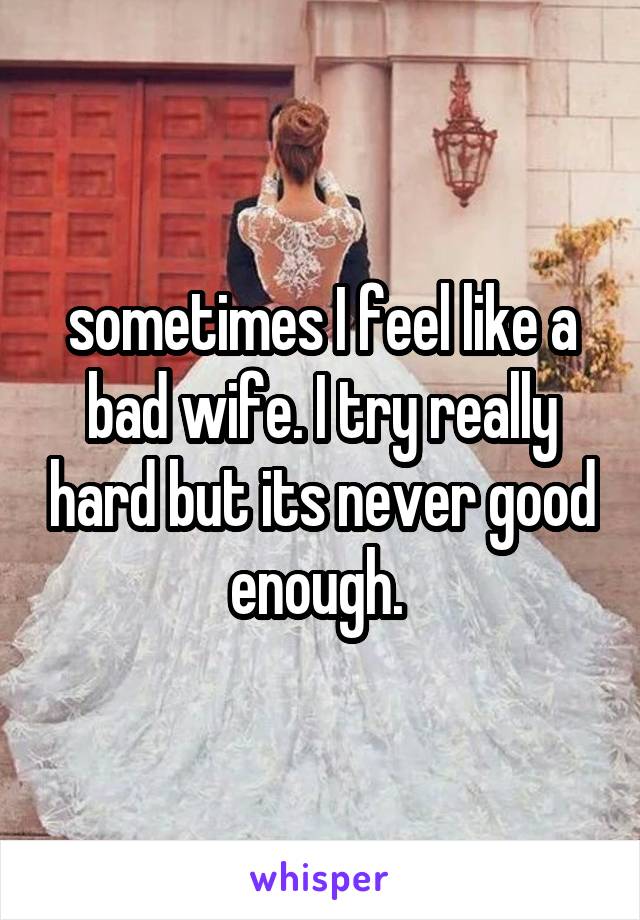 sometimes I feel like a bad wife. I try really hard but its never good enough. 