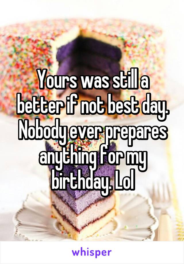 Yours was still a better if not best day. Nobody ever prepares anything for my birthday. Lol