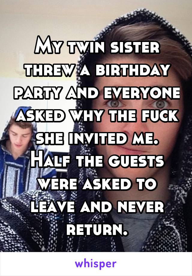 My twin sister threw a birthday party and everyone asked why the fuck she invited me. Half the guests were asked to leave and never return.