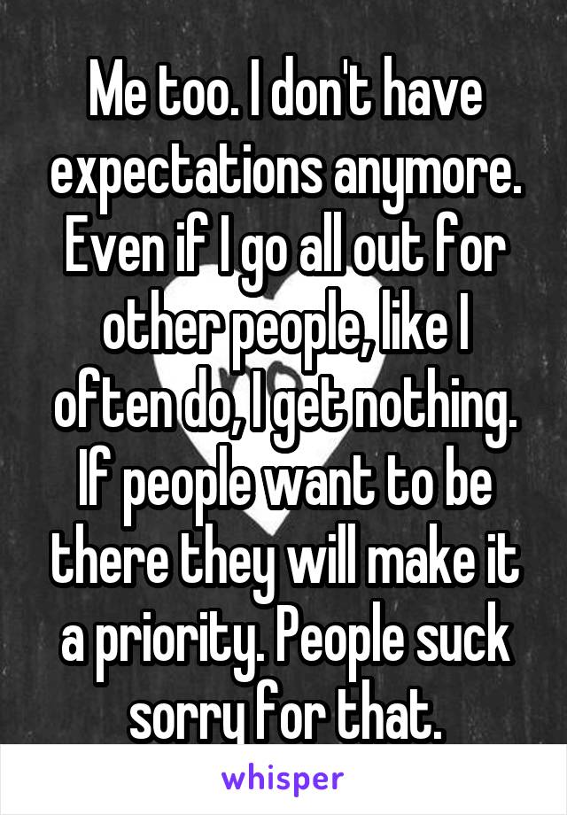Me too. I don't have expectations anymore. Even if I go all out for other people, like I often do, I get nothing. If people want to be there they will make it a priority. People suck sorry for that.