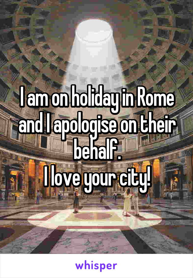 I am on holiday in Rome and I apologise on their behalf.
I love your city!