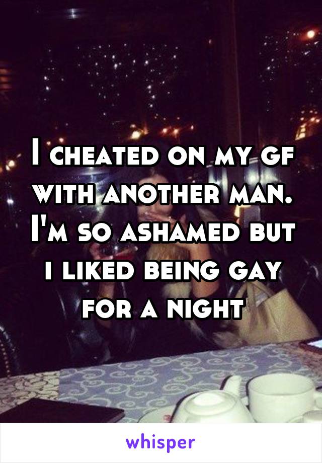I cheated on my gf with another man. I'm so ashamed but i liked being gay for a night