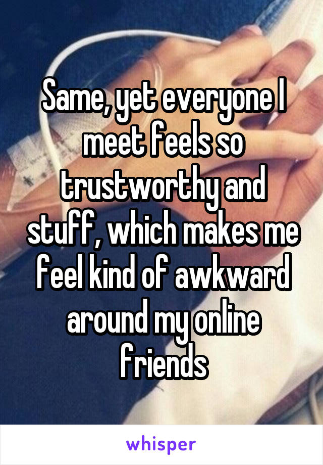 Same, yet everyone I meet feels so trustworthy and stuff, which makes me feel kind of awkward around my online friends