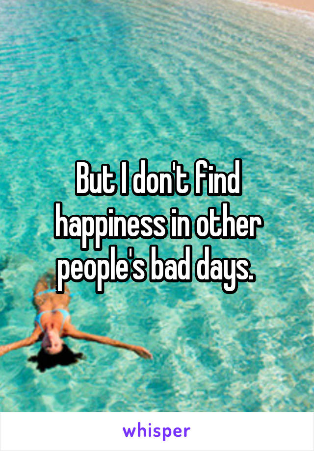 But I don't find happiness in other people's bad days. 