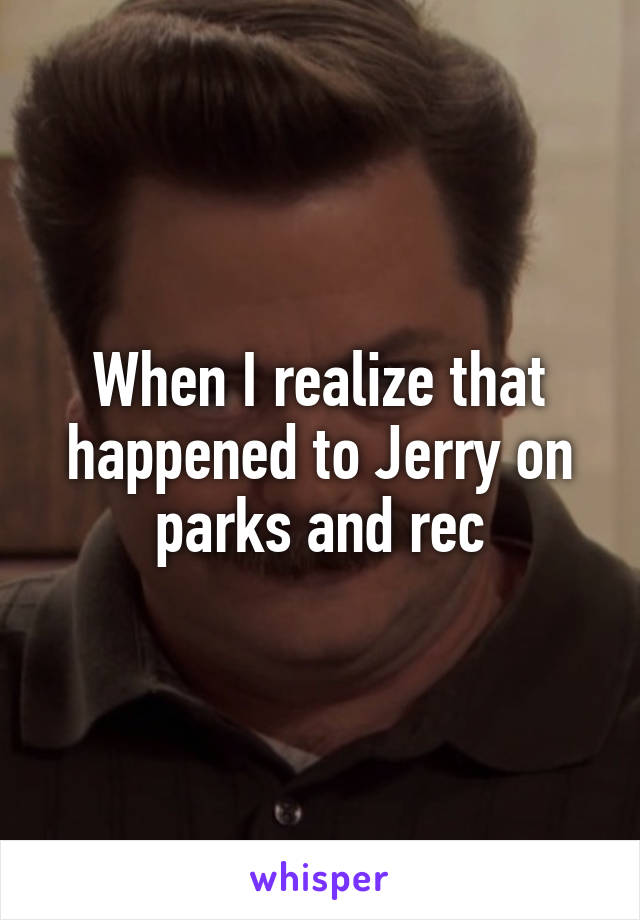 When I realize that happened to Jerry on parks and rec