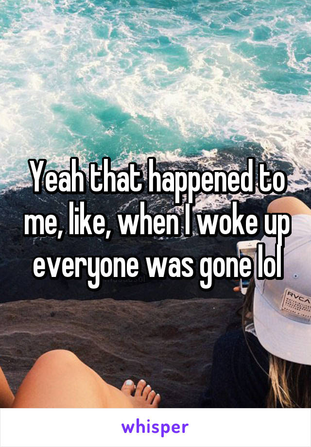 Yeah that happened to me, like, when I woke up everyone was gone lol