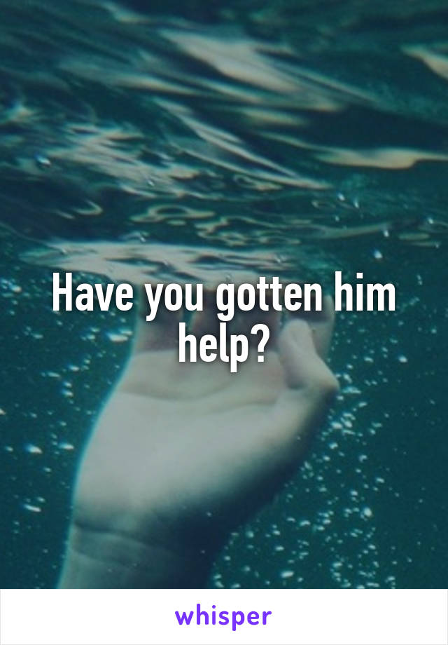 Have you gotten him help?