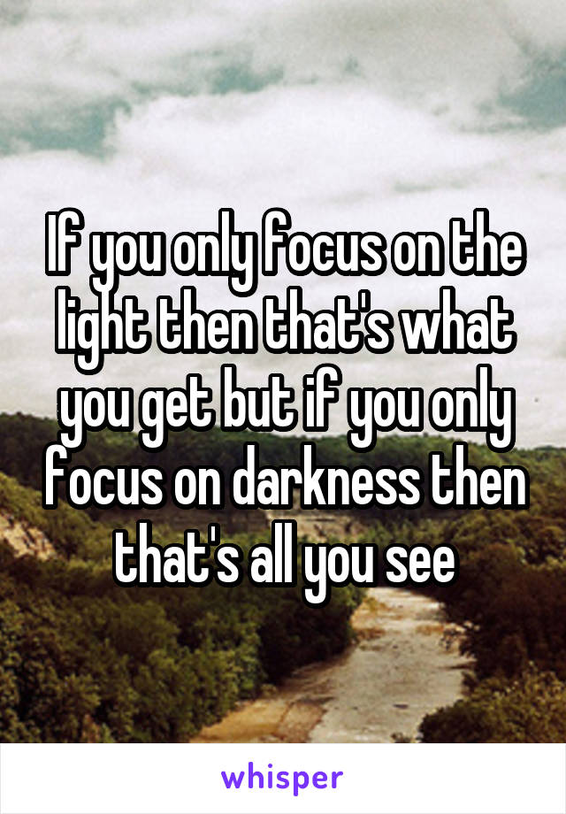 If you only focus on the light then that's what you get but if you only focus on darkness then that's all you see