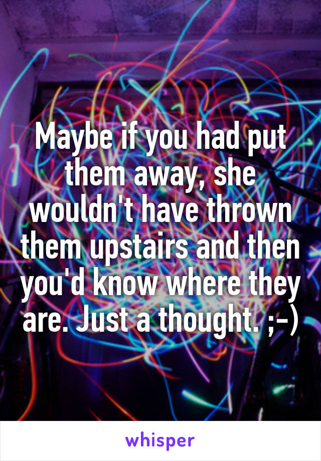 Maybe if you had put them away, she wouldn't have thrown them upstairs and then you'd know where they are. Just a thought. ;-)