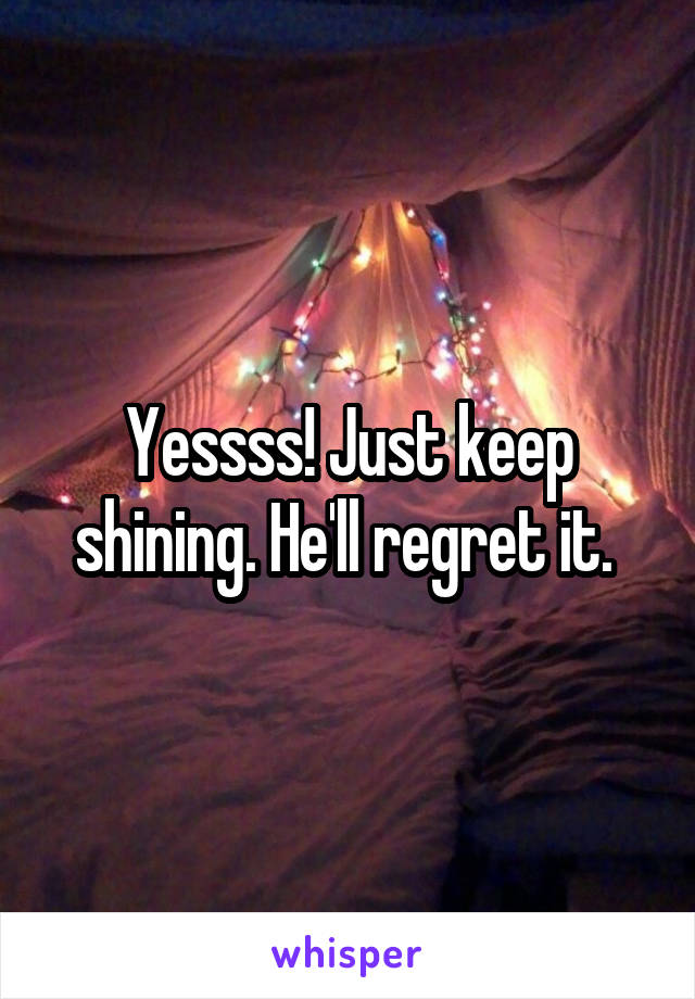 Yessss! Just keep shining. He'll regret it. 