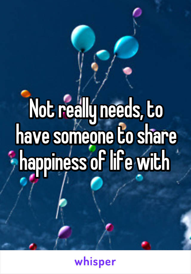 Not really needs, to have someone to share happiness of life with 