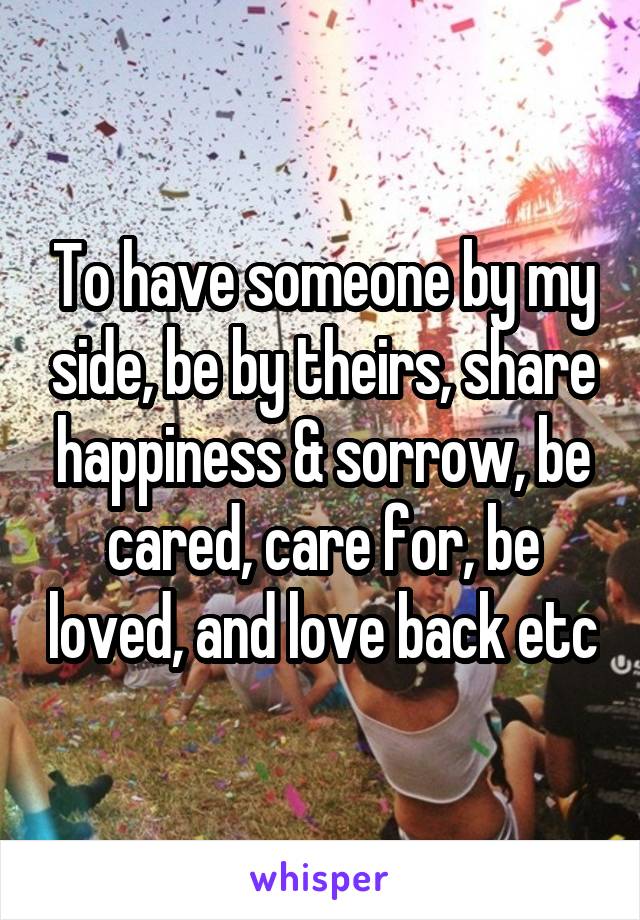 To have someone by my side, be by theirs, share happiness & sorrow, be cared, care for, be loved, and love back etc