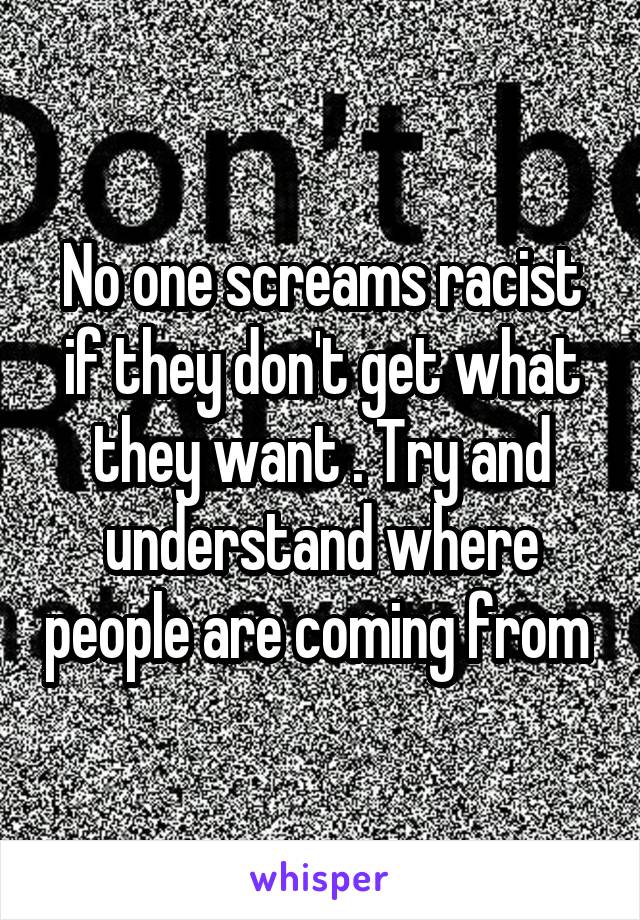 No one screams racist if they don't get what they want . Try and understand where people are coming from 