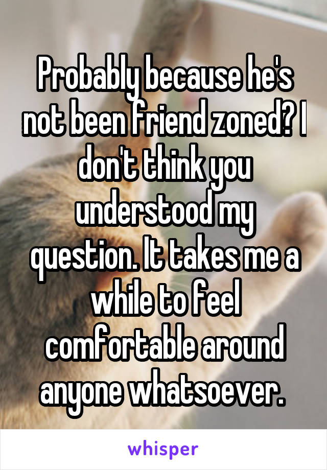 Probably because he's not been friend zoned? I don't think you understood my question. It takes me a while to feel comfortable around anyone whatsoever. 
