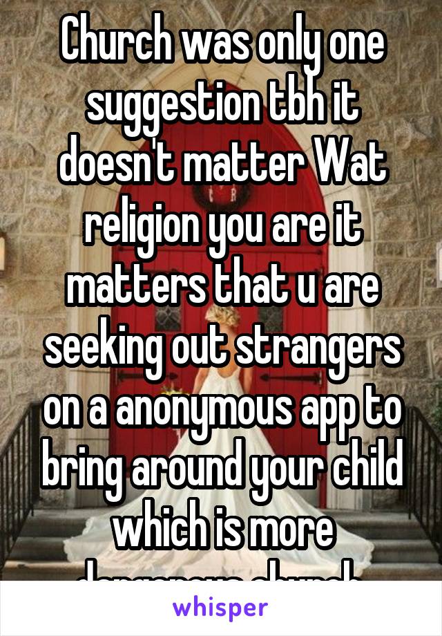 Church was only one suggestion tbh it doesn't matter Wat religion you are it matters that u are seeking out strangers on a anonymous app to bring around your child which is more dangerous church 