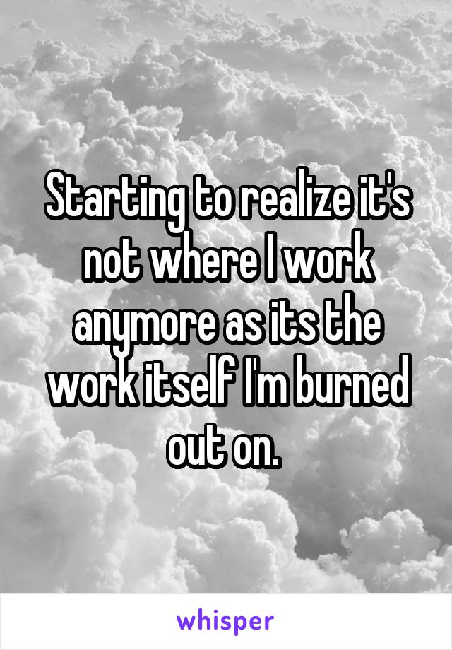 Starting to realize it's not where I work anymore as its the work itself I'm burned out on. 