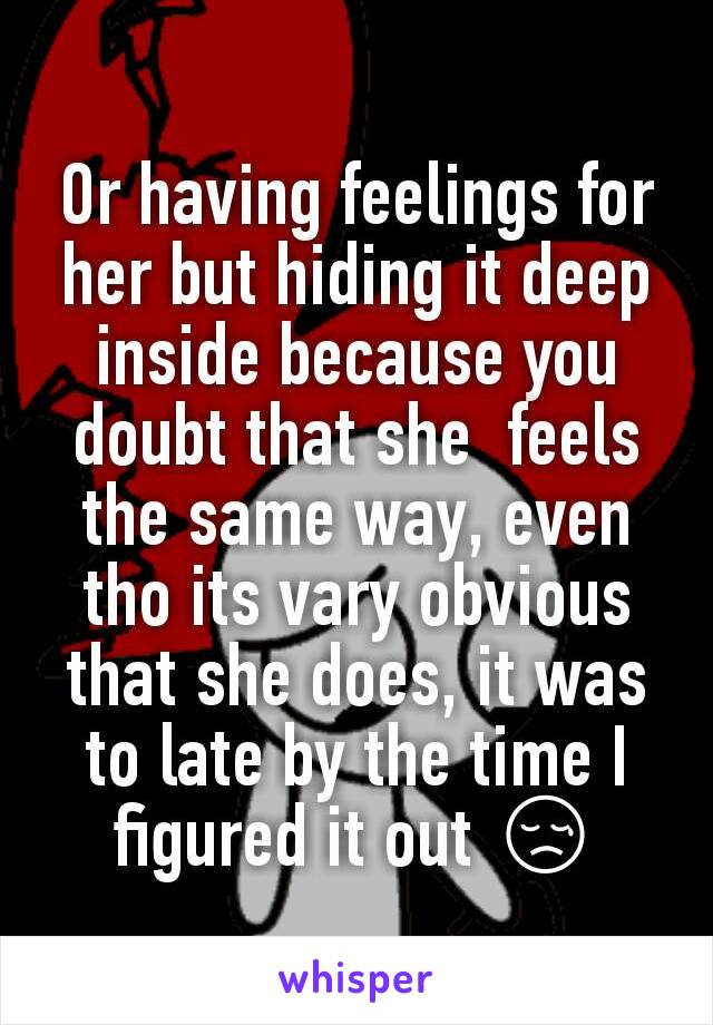 Or having feelings for her but hiding it deep inside because you doubt that she  feels the same way, even tho its vary obvious that she does, it was to late by the time I figured it out 😢