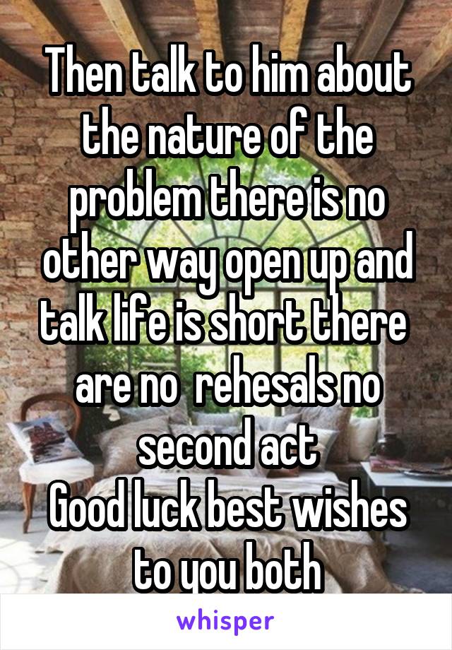 Then talk to him about the nature of the problem there is no other way open up and talk life is short there 
are no  rehesals no second act
Good luck best wishes to you both