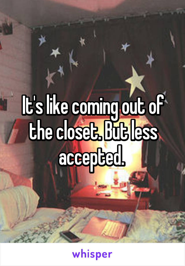 It's like coming out of the closet. But less accepted. 