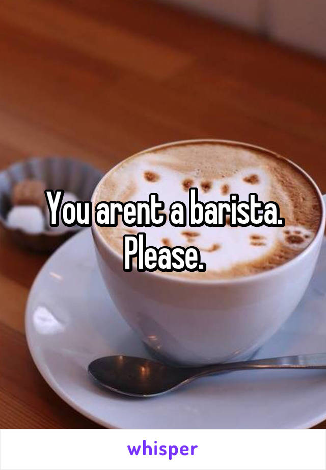 You arent a barista. Please.
