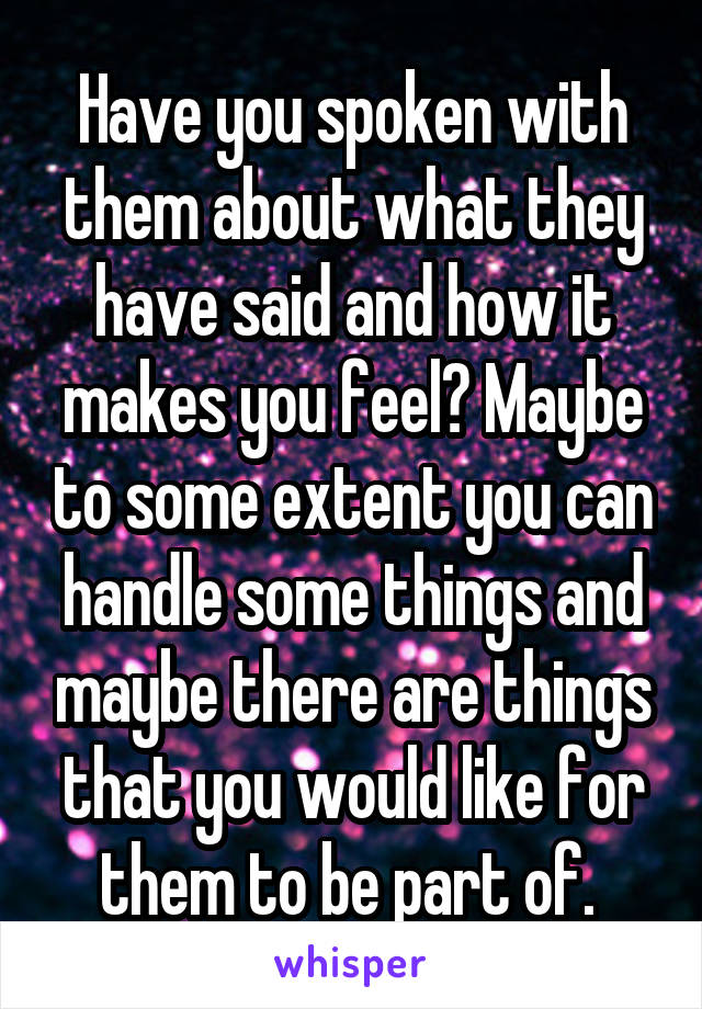 Have you spoken with them about what they have said and how it makes you feel? Maybe to some extent you can handle some things and maybe there are things that you would like for them to be part of. 