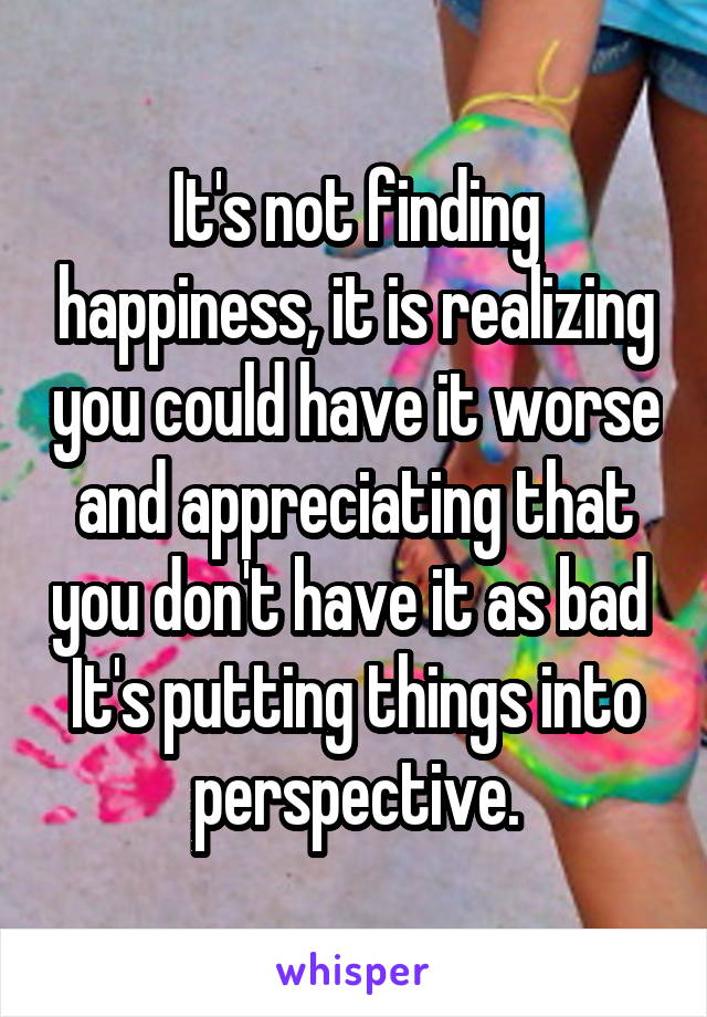 It's not finding happiness, it is realizing you could have it worse and appreciating that you don't have it as bad 
It's putting things into perspective.