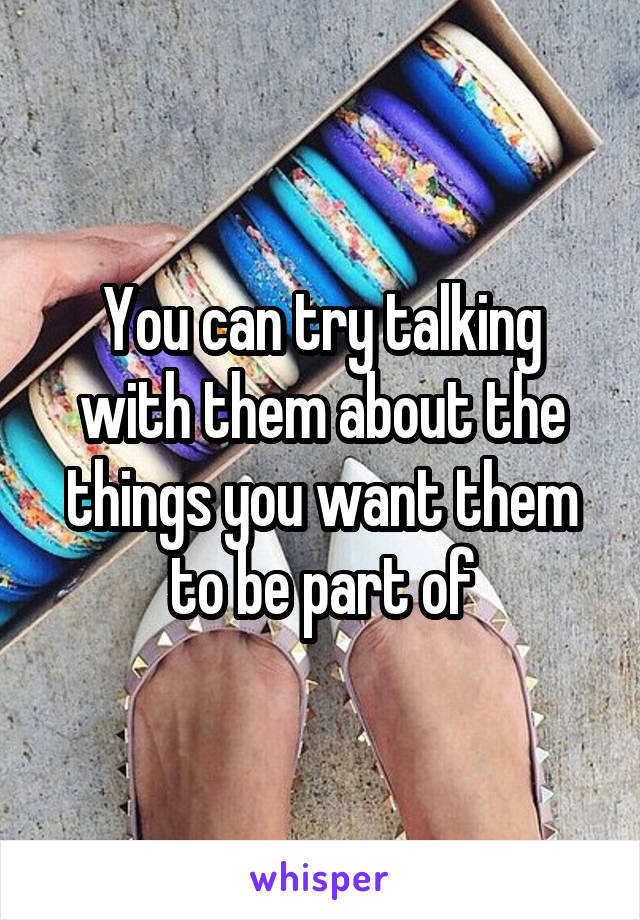 You can try talking with them about the things you want them to be part of