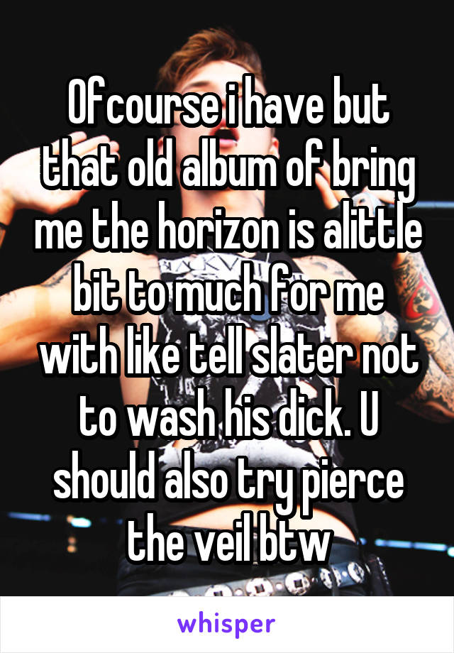 Ofcourse i have but that old album of bring me the horizon is alittle bit to much for me with like tell slater not to wash his dick. U should also try pierce the veil btw