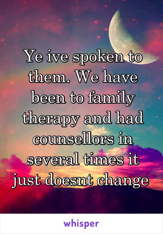 Ye ive spoken to them. We have been to family therapy and had counsellors in several times it just doesnt change 